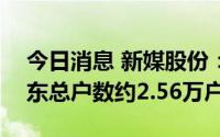 今日消息 新媒股份：截至8月10日，公司股东总户数约2.56万户