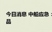 今日消息 中船应急：暂未生产防暑类应急产品