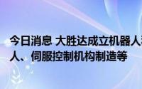 今日消息 大胜达成立机器人科技公司，经营范围为工业机器人、伺服控制机构制造等