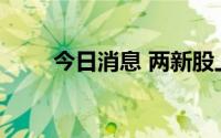 今日消息 两新股上市首日双双大涨