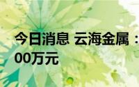 今日消息 云海金属：拟向全资子公司增资4800万元