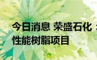 今日消息 荣盛石化：拟192亿元投资建设高性能树脂项目