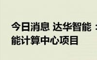 今日消息 达华智能：万加智能预中标人工智能计算中心项目