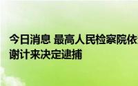 今日消息 最高人民检察院依法对河北省人大常委会原副主任谢计来决定逮捕