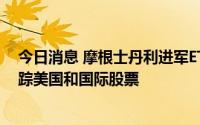 今日消息 摩根士丹利进军ETF领域，已申请4只ESG ETF追踪美国和国际股票