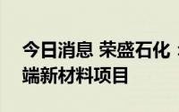 今日消息 荣盛石化：拟投资641亿元建设高端新材料项目