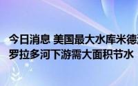 今日消息 美国最大水库米德湖明年进入第二级断水状态，科罗拉多河下游需大面积节水