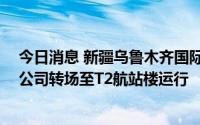 今日消息 新疆乌鲁木齐国际机场T1航站楼关闭，八家航空公司转场至T2航站楼运行