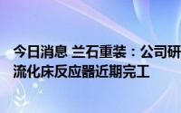 今日消息 兰石重装：公司研制的国产化N08120材质冷氢化流化床反应器近期完工