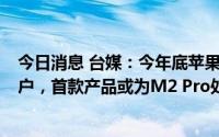 今日消息 台媒：今年底苹果将成第一家采用台积电3纳米客户，首款产品或为M2 Pro处理器