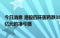 今日消息 港股四环医药跌10%，公司称上半年录得不超过1亿元的净亏损