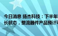 今日消息 扬杰科技：下半年新能源、汽车市场继续保持高增长状态，整流器件产品预计可保持平稳有序增长
