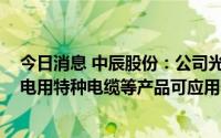 今日消息 中辰股份：公司光伏系统用无卤PV电缆、风力发电用特种电缆等产品可应用于光伏风电领域