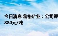 今日消息 藏格矿业：公司钾肥从8月1日起执行第一到站价4880元/吨