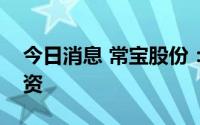 今日消息 常宝股份：对子公司常宝普莱森增资