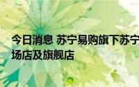 今日消息 苏宁易购旗下苏宁易家开业，2023年将开30家广场店及旗舰店