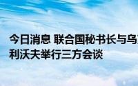 今日消息 联合国秘书长与乌克兰总统、土耳其总统在乌克兰利沃夫举行三方会谈
