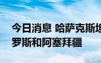 今日消息 哈萨克斯坦总统托卡耶夫将出访俄罗斯和阿塞拜疆