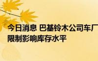 今日消息 巴基铃木公司车厂进一步停产至8月26日，因进口限制影响库存水平