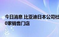 今日消息 比亚迪日本公司社长：力争到2025年在日开设100家销售门店