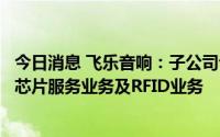 今日消息 飞乐音响：子公司专注智能卡模块封装测试业务等芯片服务业务及RFID业务