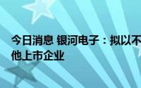 今日消息 银河电子：拟以不超4亿元投资产业链上下游或其他上市企业