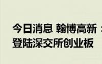 今日消息 翰博高新：8月18日从北交所转板登陆深交所创业板