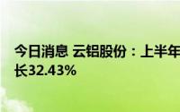 今日消息 云铝股份：上半年归母净利润26.65亿元，同比增长32.43%