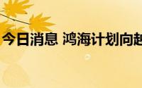 今日消息 鸿海计划向越南新项目投资3亿美元