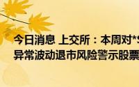 今日消息 上交所：本周对*ST未来、*ST园城、*ST西源等异常波动退市风险警示股票进行重点监控