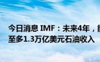 今日消息 IMF：未来4年，能源丰富的中东国家将额外获得至多1.3万亿美元石油收入