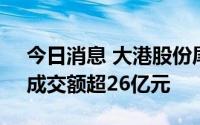 今日消息 大港股份尾盘跳水，股价封跌停，成交额超26亿元