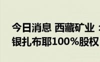 今日消息 西藏矿业：公开挂牌转让子公司白银扎布耶100%股权