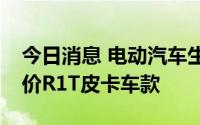 今日消息 电动汽车生产商Rivian将停售最低价R1T皮卡车款