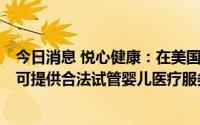 今日消息 悦心健康：在美国洛杉矶投资日星人工生殖中心，可提供合法试管婴儿医疗服务