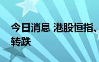 今日消息 港股恒指、恒生科技指数午后再度转跌