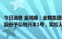 今日消息 金鸿顺：金鹤集团拟1.85亿元协议转让5.99%公司股份予弘悦兴丰1号，实控人将变更为刘栩