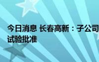 今日消息 长春高新：子公司GS3-007a口服液获得药物临床试验批准