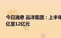 今日消息 远洋集团：上半年将录得公司拥有人应占亏损10亿至12亿元