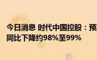 今日消息 时代中国控股：预期上半年公司拥有人应占净利润同比下降约98%至99%