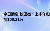 今日消息 秋田微：上半年归母净利润7364.47万元，同比增加100.21%