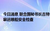 今日消息 联合国秘书长古特雷斯访问伊斯坦布尔泽伊港，视察运粮船安全检查