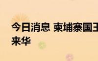 今日消息 柬埔寨国王西哈莫尼和太后莫尼列来华