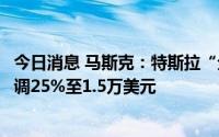 今日消息 马斯克：特斯拉“全自动驾驶系统”北美售价将上调25%至1.5万美元
