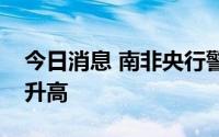 今日消息 南非央行警告：南非国内通胀风险升高