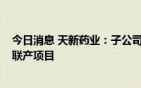 今日消息 天新药业：子公司3.5亿元投建乐平市工业园热电联产项目