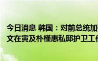 今日消息 韩国：对前总统加强护卫，总统警护处检查前总统文在寅及朴槿惠私邸护卫工作