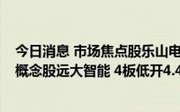 今日消息 市场焦点股乐山电力 5天4板高开7.63%，机器人概念股远大智能 4板低开4.46%