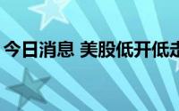 今日消息 美股低开低走，纳指跌幅扩大至2%