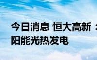 今日消息 恒大高新：公司会积极关注研究太阳能光热发电